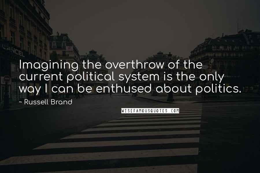 Russell Brand Quotes: Imagining the overthrow of the current political system is the only way I can be enthused about politics.