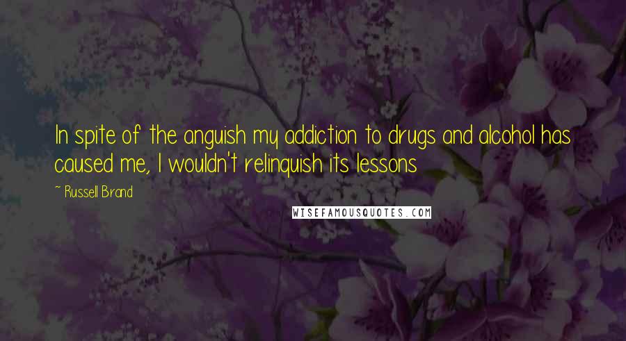 Russell Brand Quotes: In spite of the anguish my addiction to drugs and alcohol has caused me, I wouldn't relinquish its lessons