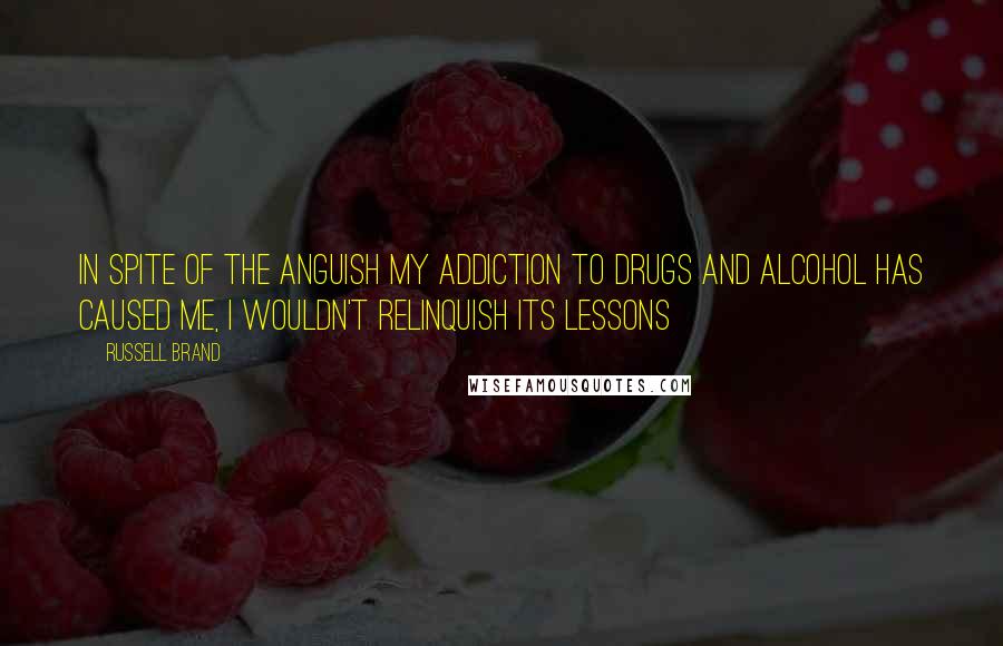 Russell Brand Quotes: In spite of the anguish my addiction to drugs and alcohol has caused me, I wouldn't relinquish its lessons