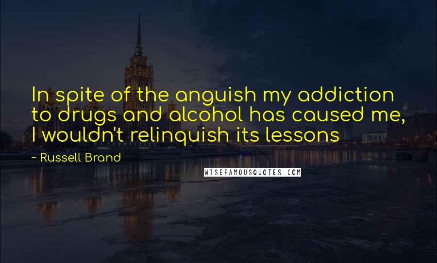 Russell Brand Quotes: In spite of the anguish my addiction to drugs and alcohol has caused me, I wouldn't relinquish its lessons