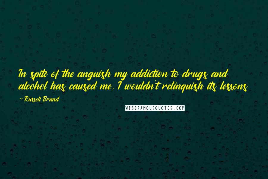 Russell Brand Quotes: In spite of the anguish my addiction to drugs and alcohol has caused me, I wouldn't relinquish its lessons