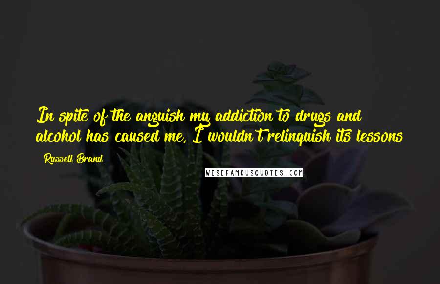 Russell Brand Quotes: In spite of the anguish my addiction to drugs and alcohol has caused me, I wouldn't relinquish its lessons