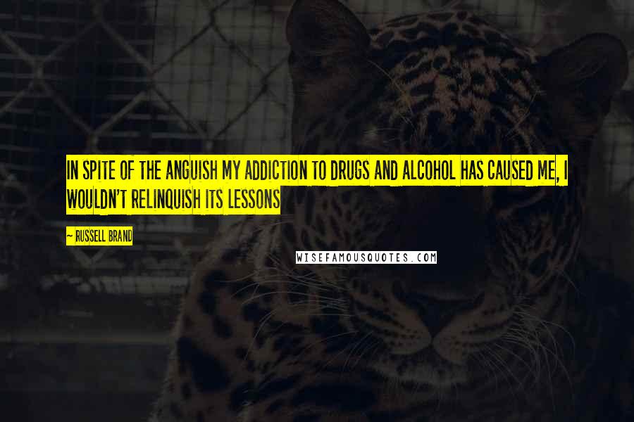 Russell Brand Quotes: In spite of the anguish my addiction to drugs and alcohol has caused me, I wouldn't relinquish its lessons