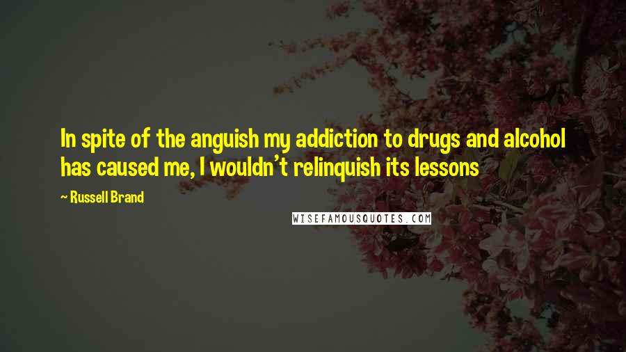 Russell Brand Quotes: In spite of the anguish my addiction to drugs and alcohol has caused me, I wouldn't relinquish its lessons