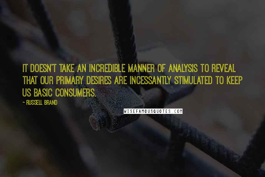Russell Brand Quotes: It doesn't take an incredible manner of analysis to reveal that our primary desires are incessantly stimulated to keep us basic consumers.