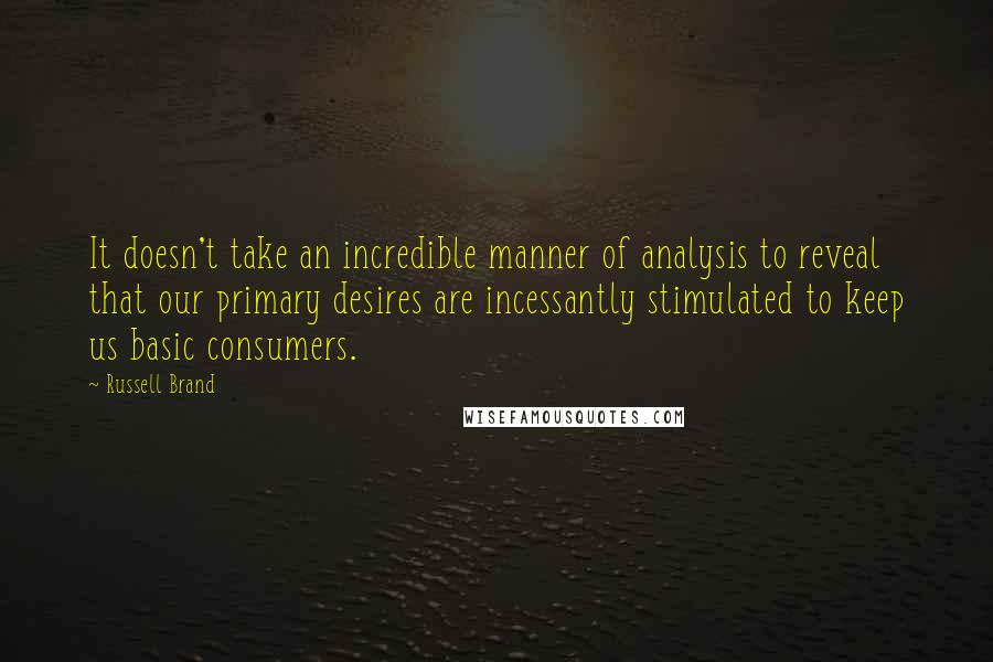 Russell Brand Quotes: It doesn't take an incredible manner of analysis to reveal that our primary desires are incessantly stimulated to keep us basic consumers.