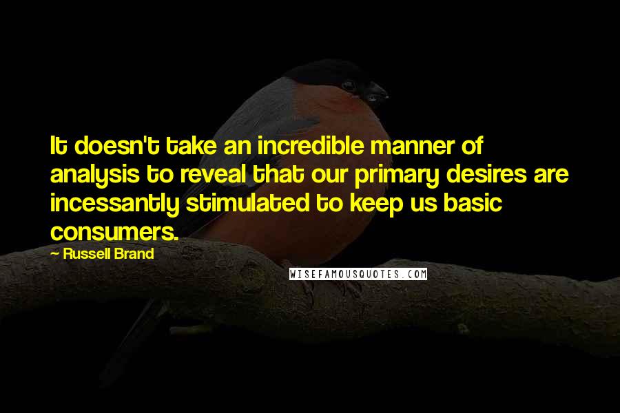 Russell Brand Quotes: It doesn't take an incredible manner of analysis to reveal that our primary desires are incessantly stimulated to keep us basic consumers.