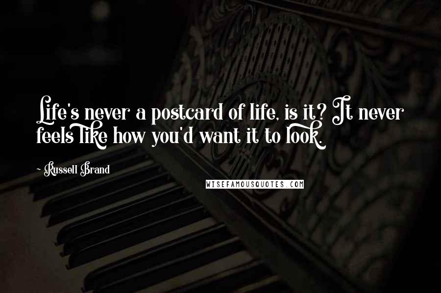 Russell Brand Quotes: Life's never a postcard of life, is it? It never feels like how you'd want it to look.