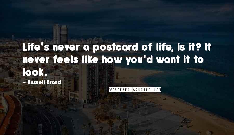 Russell Brand Quotes: Life's never a postcard of life, is it? It never feels like how you'd want it to look.