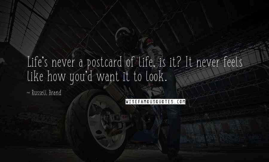 Russell Brand Quotes: Life's never a postcard of life, is it? It never feels like how you'd want it to look.