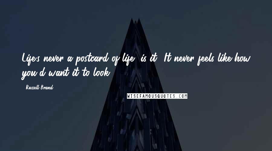 Russell Brand Quotes: Life's never a postcard of life, is it? It never feels like how you'd want it to look.