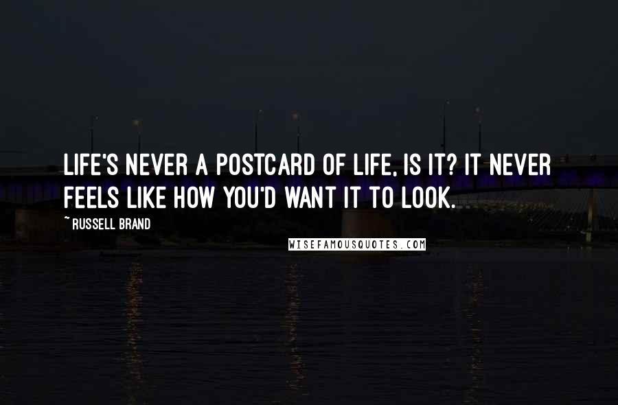 Russell Brand Quotes: Life's never a postcard of life, is it? It never feels like how you'd want it to look.