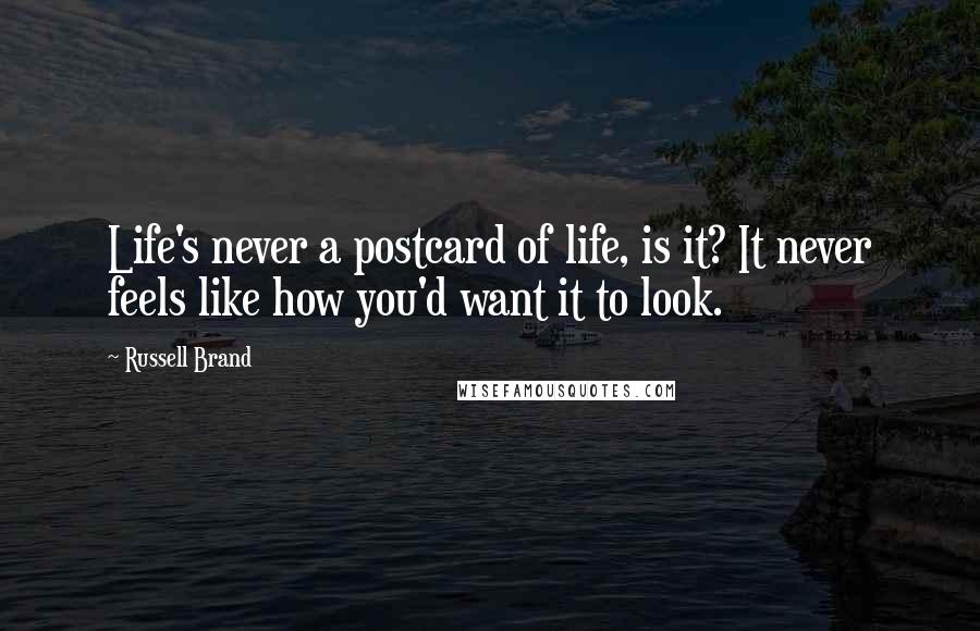 Russell Brand Quotes: Life's never a postcard of life, is it? It never feels like how you'd want it to look.