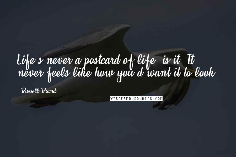 Russell Brand Quotes: Life's never a postcard of life, is it? It never feels like how you'd want it to look.