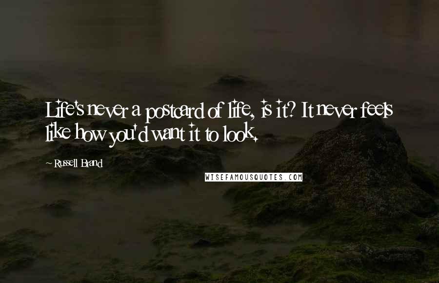 Russell Brand Quotes: Life's never a postcard of life, is it? It never feels like how you'd want it to look.