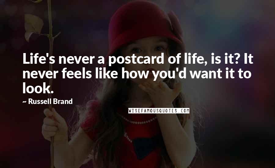 Russell Brand Quotes: Life's never a postcard of life, is it? It never feels like how you'd want it to look.