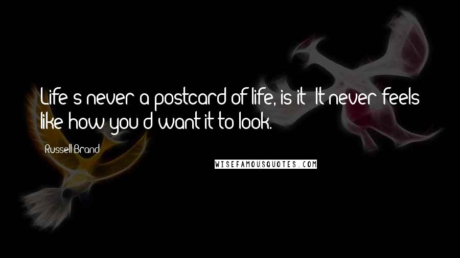 Russell Brand Quotes: Life's never a postcard of life, is it? It never feels like how you'd want it to look.