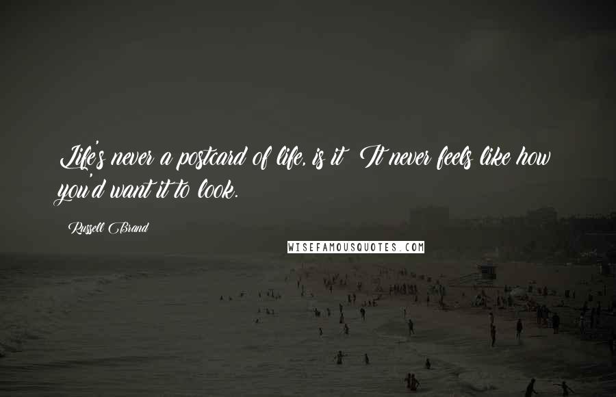 Russell Brand Quotes: Life's never a postcard of life, is it? It never feels like how you'd want it to look.