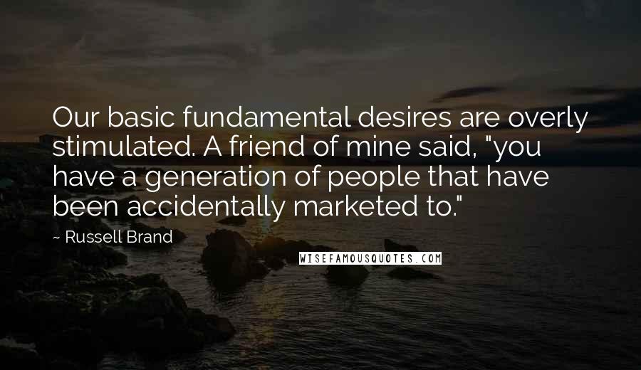 Russell Brand Quotes: Our basic fundamental desires are overly stimulated. A friend of mine said, "you have a generation of people that have been accidentally marketed to."