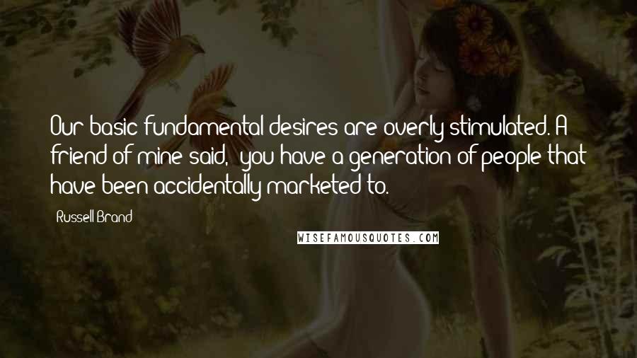 Russell Brand Quotes: Our basic fundamental desires are overly stimulated. A friend of mine said, "you have a generation of people that have been accidentally marketed to."