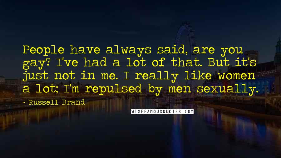 Russell Brand Quotes: People have always said, are you gay? I've had a lot of that. But it's just not in me. I really like women a lot; I'm repulsed by men sexually.