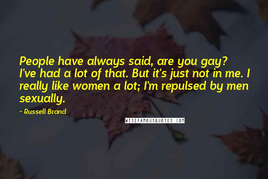 Russell Brand Quotes: People have always said, are you gay? I've had a lot of that. But it's just not in me. I really like women a lot; I'm repulsed by men sexually.