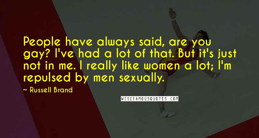 Russell Brand Quotes: People have always said, are you gay? I've had a lot of that. But it's just not in me. I really like women a lot; I'm repulsed by men sexually.