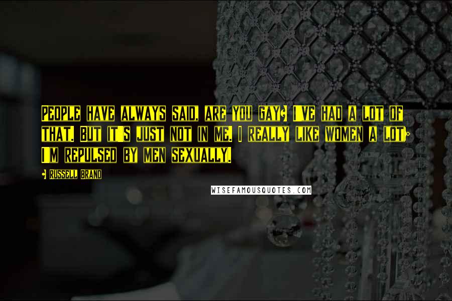 Russell Brand Quotes: People have always said, are you gay? I've had a lot of that. But it's just not in me. I really like women a lot; I'm repulsed by men sexually.