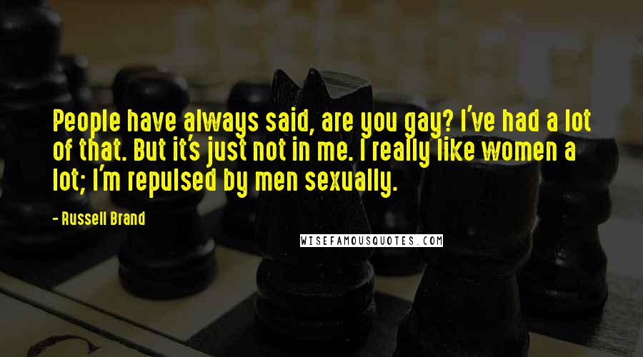 Russell Brand Quotes: People have always said, are you gay? I've had a lot of that. But it's just not in me. I really like women a lot; I'm repulsed by men sexually.