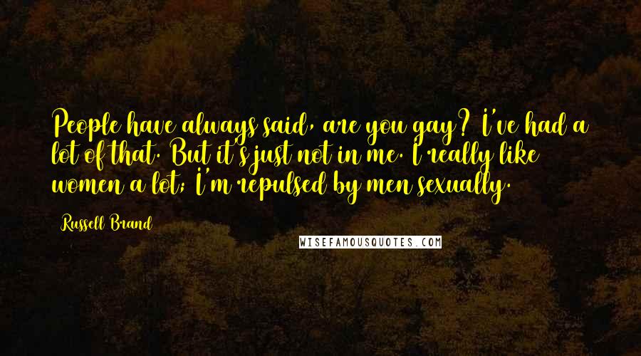 Russell Brand Quotes: People have always said, are you gay? I've had a lot of that. But it's just not in me. I really like women a lot; I'm repulsed by men sexually.