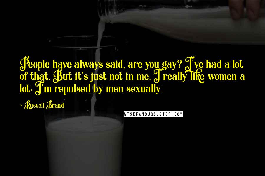 Russell Brand Quotes: People have always said, are you gay? I've had a lot of that. But it's just not in me. I really like women a lot; I'm repulsed by men sexually.