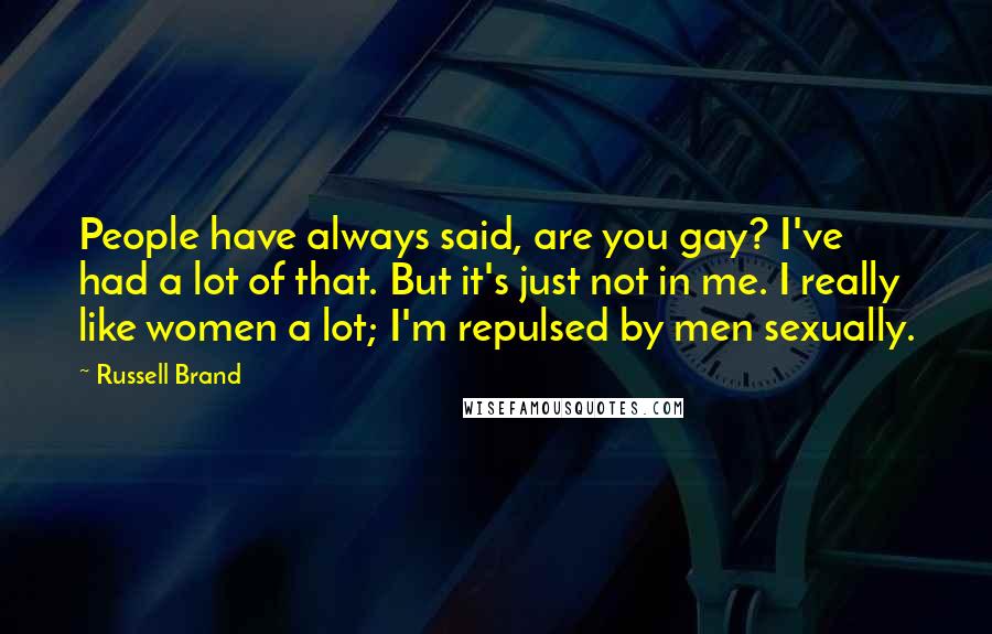 Russell Brand Quotes: People have always said, are you gay? I've had a lot of that. But it's just not in me. I really like women a lot; I'm repulsed by men sexually.