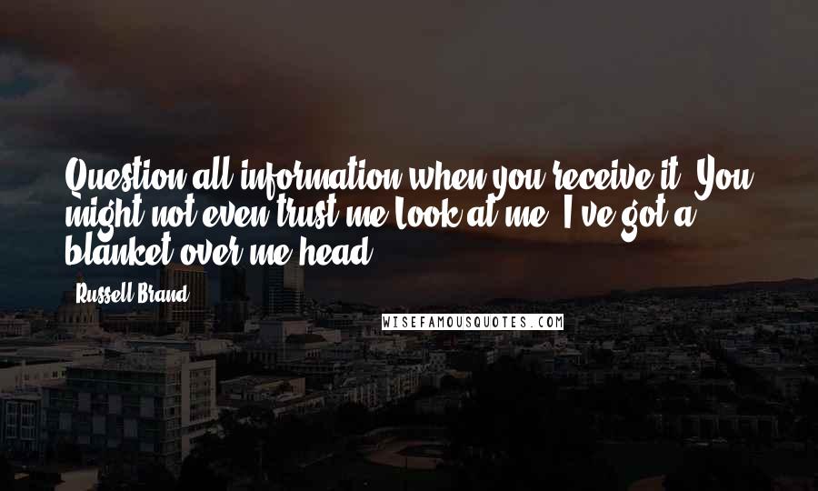 Russell Brand Quotes: Question all information when you receive it. You might not even trust me Look at me, I've got a blanket over me head.