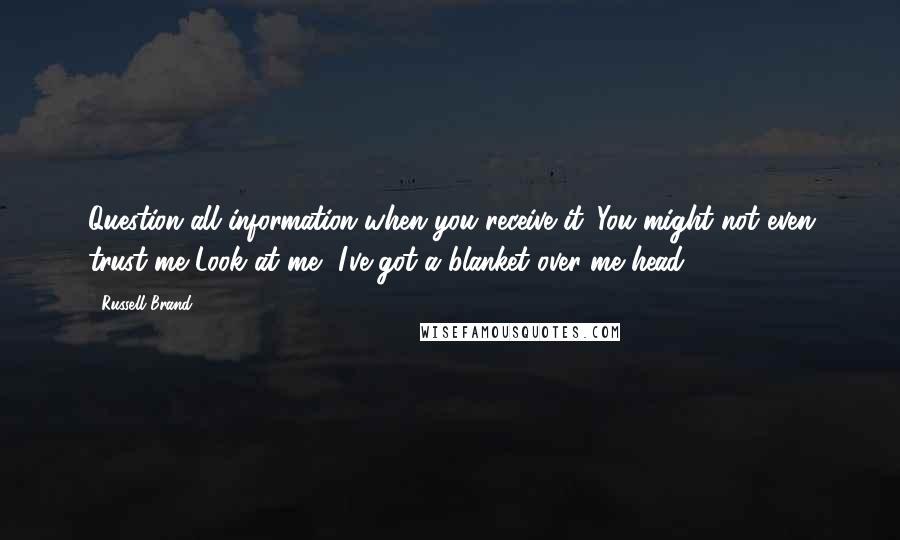 Russell Brand Quotes: Question all information when you receive it. You might not even trust me Look at me, I've got a blanket over me head.