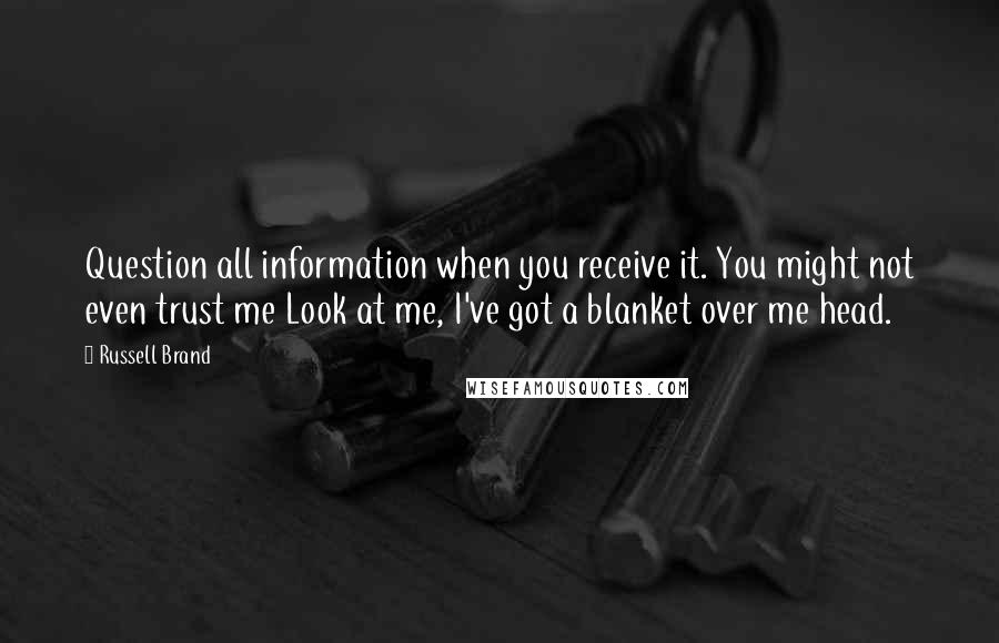 Russell Brand Quotes: Question all information when you receive it. You might not even trust me Look at me, I've got a blanket over me head.