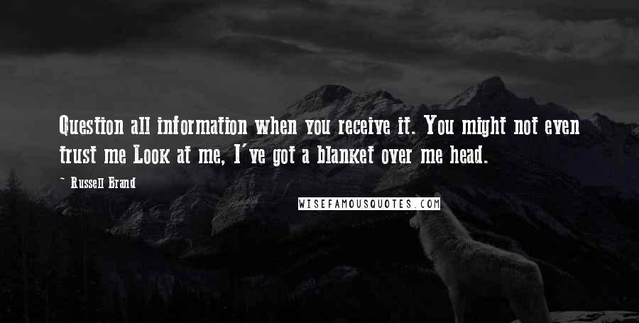 Russell Brand Quotes: Question all information when you receive it. You might not even trust me Look at me, I've got a blanket over me head.