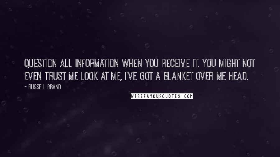 Russell Brand Quotes: Question all information when you receive it. You might not even trust me Look at me, I've got a blanket over me head.