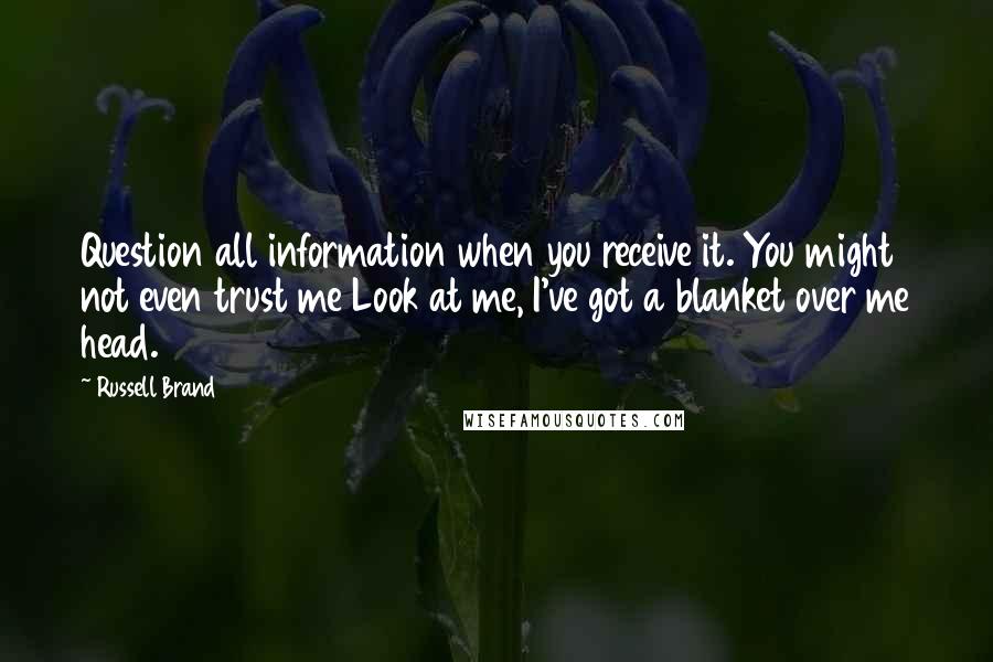 Russell Brand Quotes: Question all information when you receive it. You might not even trust me Look at me, I've got a blanket over me head.