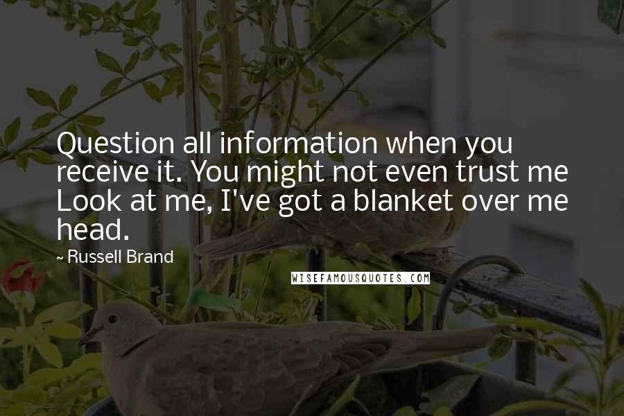 Russell Brand Quotes: Question all information when you receive it. You might not even trust me Look at me, I've got a blanket over me head.