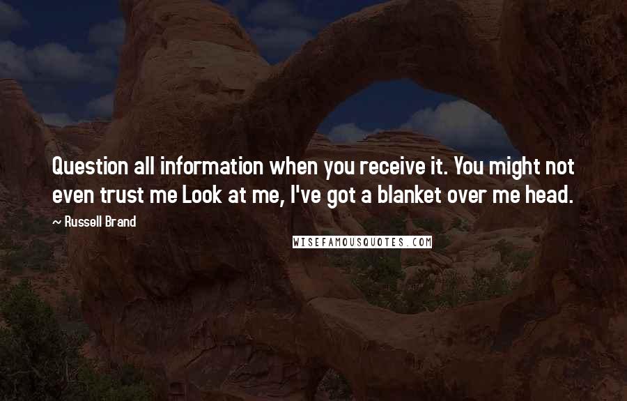 Russell Brand Quotes: Question all information when you receive it. You might not even trust me Look at me, I've got a blanket over me head.