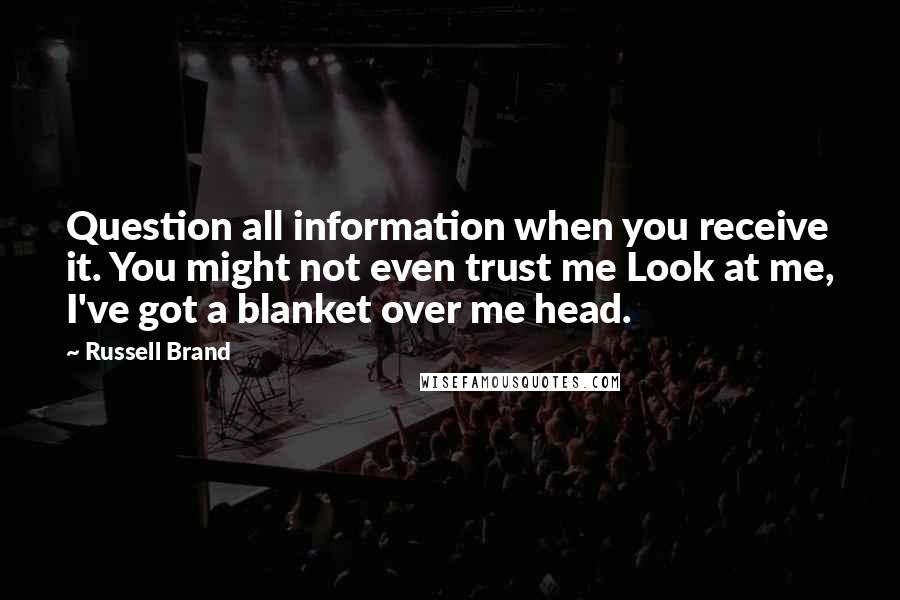 Russell Brand Quotes: Question all information when you receive it. You might not even trust me Look at me, I've got a blanket over me head.