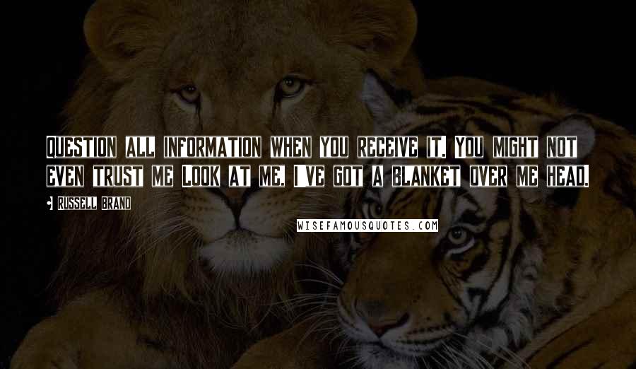 Russell Brand Quotes: Question all information when you receive it. You might not even trust me Look at me, I've got a blanket over me head.