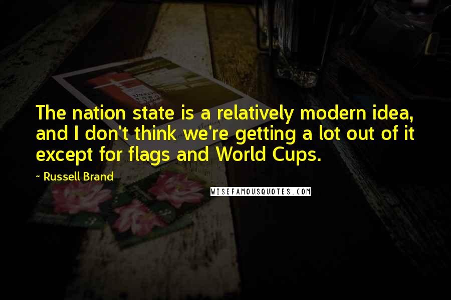 Russell Brand Quotes: The nation state is a relatively modern idea, and I don't think we're getting a lot out of it except for flags and World Cups.