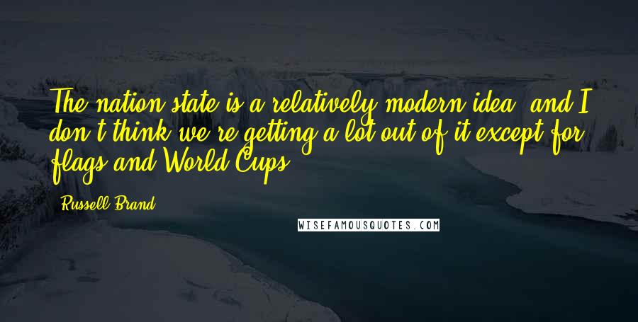 Russell Brand Quotes: The nation state is a relatively modern idea, and I don't think we're getting a lot out of it except for flags and World Cups.