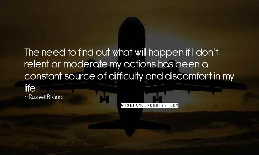 Russell Brand Quotes: The need to find out what will happen if I don't relent or moderate my actions has been a constant source of difficulty and discomfort in my life.