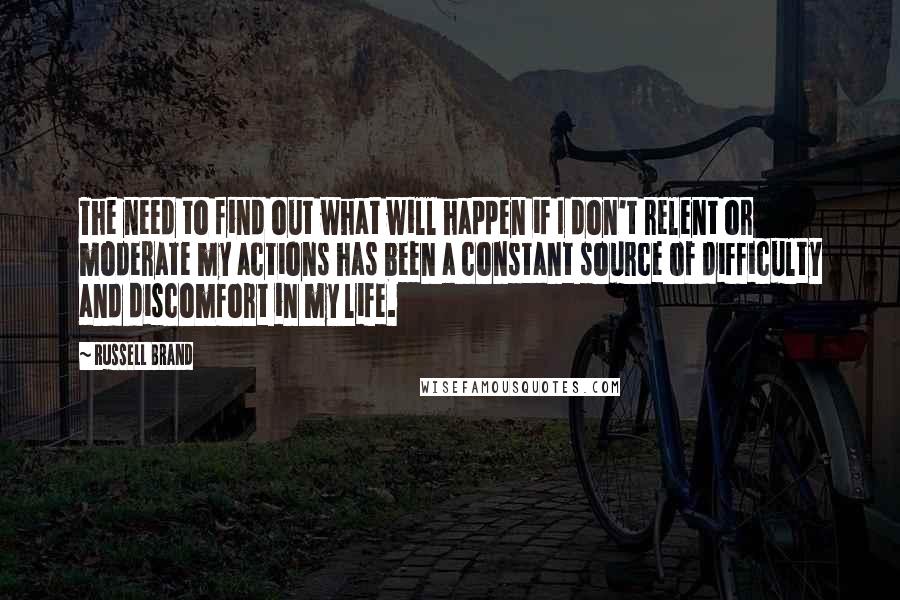 Russell Brand Quotes: The need to find out what will happen if I don't relent or moderate my actions has been a constant source of difficulty and discomfort in my life.