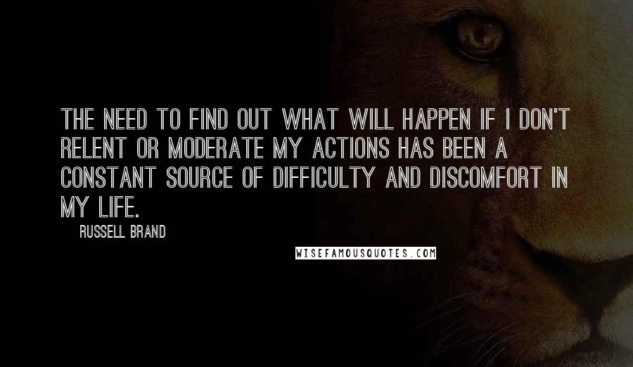 Russell Brand Quotes: The need to find out what will happen if I don't relent or moderate my actions has been a constant source of difficulty and discomfort in my life.