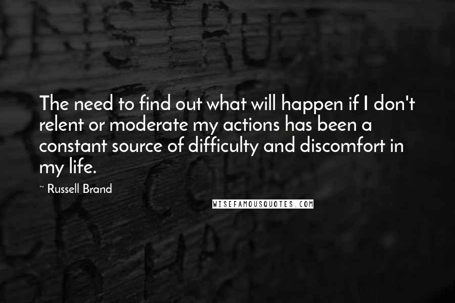 Russell Brand Quotes: The need to find out what will happen if I don't relent or moderate my actions has been a constant source of difficulty and discomfort in my life.