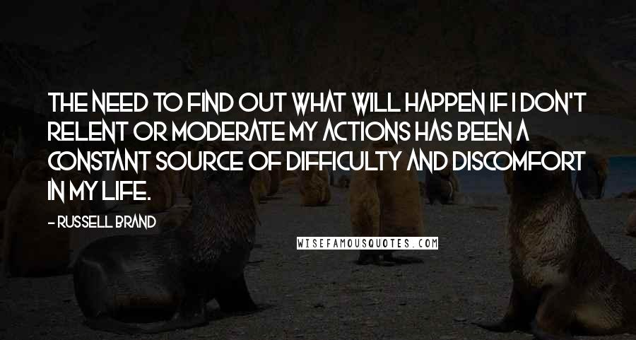 Russell Brand Quotes: The need to find out what will happen if I don't relent or moderate my actions has been a constant source of difficulty and discomfort in my life.