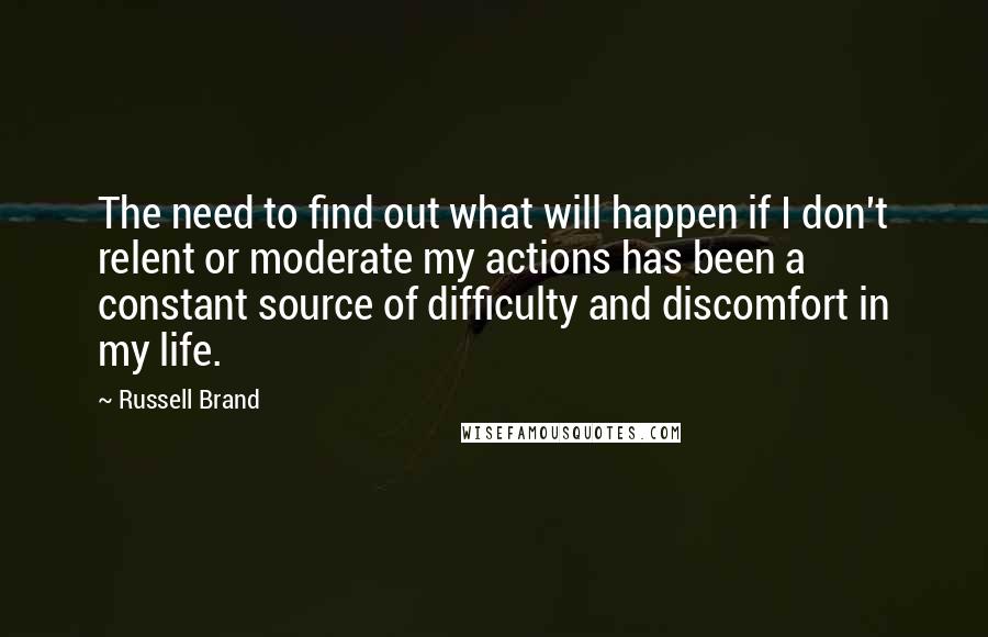 Russell Brand Quotes: The need to find out what will happen if I don't relent or moderate my actions has been a constant source of difficulty and discomfort in my life.